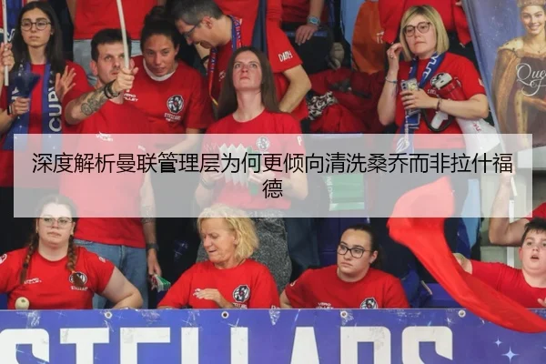 深度解析曼联管理层为何更倾向清洗桑乔而非拉什福德
